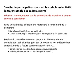 Susciter la participation des membres de la collectivité
(élus, ensemble des cadres, agents)
Priorité : communiquer sur la démarche de manière à donner
envie d’y contribuer

Faire une annonce officielle qui marquera le lancement de la
démarche
   Dans la continuité de ce qui a été fait…
   … mais structuré par une stratégie et des objectifs clairs pour l’A21

Profiter du caractère novateur propre au développement
durable pour solliciter les gens sur un nouveau ton à déterminer
en fonction de la future communication sur l’A21
    Sensibiliser de manière claire, pédagogique, motivante
    et ludique avec par ex. du théâtre (pièce, forum…)
 