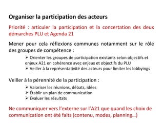 Organiser la participation des acteurs
Priorité : articuler la participation et la concertation des deux
démarches PLU et Agenda 21
Mener pour cela réflexions communes notamment sur le rôle
des groupes de compétence :
        Orienter les groupes de participation existants selon objectifs et
       enjeux A21 en cohérence avec enjeux et objectifs du PLU
        Veiller à la représentativité des acteurs pour limiter les lobbyings

Veiller à la pérennité de la participation :
        Valoriser les réunions, débats, idées
        Établir un plan de communication
        Évaluer les résultats

Ne communiquer vers l’externe sur l’A21 que quand les choix de
communication ont été faits (contenu, modes, planning…)
 