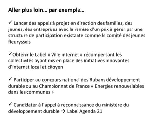 Aller plus loin… par exemple…

 Lancer des appels à projet en direction des familles, des
jeunes, des entreprises avec la remise d’un prix à gérer par une
structure de participation existante comme le comité des jeunes
fleuryssois

Obtenir le Label « Ville internet » récompensant les
collectivités ayant mis en place des initiatives innovantes
d’internet local et citoyen

 Participer au concours national des Rubans développement
durable ou au Championnat de France « Energies renouvelables
dans les communes »

 Candidater à l’appel à reconnaissance du ministère du
développement durable  Label Agenda 21
 