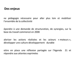 Des enjeux

ne pédagogie nécessaire pour aller plus loin et mobiliser
l’ensemble de la collectivité


épondre à une demande de structuration, de synergies, sur la
base du travail commencé en 2008


aloriser les actions réalisées et les acteurs « moteurs »,
développer une culture développement durable


ettre en place une réflexion partagée sur l’Agenda    21 et
répondre aux attentes exprimées
 