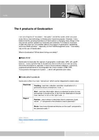 page 1 / 1
The 4 products of Geolocation
I am not of big fan of “revolution”, “disruption” and all the words which are used
every time a new technology is introduced or becomes popular. However, I truly
believe that the growing importance of Geolocation is changing many things in the
way we live and we operate our business and activities. For instance, business
models like Uber are not possible without the support of geolocation capabilities
and many BtoB activities – especially on the Field Management area – now widely
rely on the use of Geolocation.
What is Geolocation? What does it bring concretely?
 Basic X,Y,Z
Geolocation is basically the capture of geographic coordinates. GPS, wifi, geoIP,
beacon… many systems help to localize any device with more or less accuracy.
Once this information is captured, it has to be processed (validation, correction),
organized and delivered to be integrated into a tiers solution (CRM, ERP,
Transportation Management System…) which will generate user value.
 Geolocation’s products
Geolocation offers four main “derivatives” which can be integrated to create value:
Real-time
Tracking : real-time collection and often visualization of a
geolocated object (smartphone, truck…)
Alert : real-time information about a contextual location (is now
somewhere it should not be, is far from the destination it should
have reached, is not on the right route…)
Report
Position : was it where it should be (list of customers, fixed
assets…)? compared to the schedule (real vs planned)?
Route: how many kilometres/minutes on the road? compared to
the planned routes ?
didier Robert
https://www.linkedin.com/in/didierrobert
…/…
2note
 