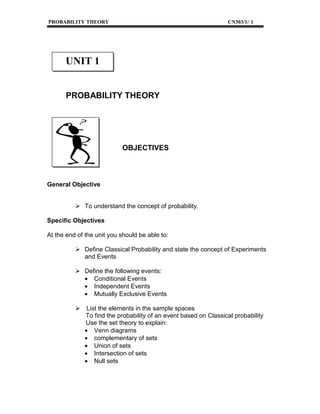 PROBABILITY THEORY

CN303/1/ 1

UNIT 1
PROBABILITY THEORY

OBJECTIVES

General Objective

To understand the concept of probability.
Specific Objectives
At the end of the unit you should be able to:
Define Classical Probability and state the concept of Experiments
and Events
Define the following events:
• Conditional Events
• Independent Events
• Mutually Exclusive Events
List the elements in the sample spaces
To find the probability of an event based on Classical probability
Use the set theory to explain:
• Venn diagrams
• complementary of sets
• Union of sets
• Intersection of sets
• Null sets

 