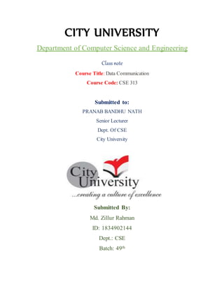 CITY UNIVERSITY
Department of Computer Science and Engineering
Class note
Course Title: Data Communication
Course Code: CSE 313
Submitted to:
PRANAB BANDHU NATH
Senior Lecturer
Dept. Of CSE
City University
Submitted By:
Md. Zillur Rahman
ID: 1834902144
Dept.: CSE
Batch: 49th
 