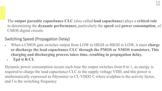 10
The output parasitic capacitance CLC (also called load capacitance) plays a critical role
in determining the dynamic performance, particularly the speed and power consumption, of
CMOS digital circuits
Switching Speed (Propagation Delay)
• When a CMOS gate switches output from LOW to HIGH or HIGH to LOW, it must charge
or discharge the load capacitance CLC​ through the PMOS or NMOS transistors. This
charging and discharging process takes time, resulting in propagation delay.
• Tpd ∝ R⋅CL
Dynamic power consumption occurs each time the output switches from 0 to 1, as energy is
required to charge the load capacitance CLC to the supply voltage VDD, and this power is
mathematically expressed as Pdynamic=α⋅CL⋅VDD2​⋅f, where αalphaα is the activity factor,
and f is the switching frequency
 