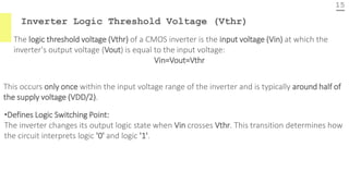 Inverter Logic Threshold Voltage (Vthr)
15
The logic threshold voltage (Vthr) of a CMOS inverter is the input voltage (Vin) at which the
inverter's output voltage (Vout) is equal to the input voltage:
Vin=Vout=Vthr
This occurs only once within the input voltage range of the inverter and is typically around half of
the supply voltage (VDD/2).
•Defines Logic Switching Point:
The inverter changes its output logic state when Vin crosses Vthr. This transition determines how
the circuit interprets logic '0' and logic '1'.
 