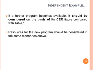 INDEPENDENT EXAMPLE….
 If a further program becomes available, it should be
considered on the basis of its CER figure compared
with Table 1.
 Resources for the new program should be considered in
the same manner as above.
13
 