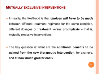 MUTUALLY EXCLUSIVE INTERVENTIONS
 In reality, the likelihood is that choices will have to be made
between different treatment regimens for the same condition,
different dosages or treatment versus prophylaxis – that is,
mutually exclusive interventions.
 The key question is: what are the additional benefits to be
gained from the new therapeutic intervention, for example,
and at how much greater cost?
14
 