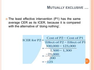 MUTUALLY EXCLUSIVE …
 The least effective intervention (P1) has the same
average CER as its ICER, because it is compared
with the alternative of ‘doing nothing’.
17
 