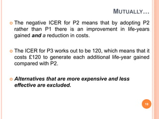 MUTUALLY…
 The negative ICER for P2 means that by adopting P2
rather than P1 there is an improvement in life-years
gained and a reduction in costs.
 The ICER for P3 works out to be 120, which means that it
costs £120 to generate each additional life-year gained
compared with P2.
 Alternatives that are more expensive and less
effective are excluded.
18
 