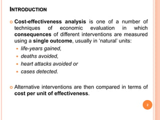 INTRODUCTION
 Cost-effectiveness analysis is one of a number of
techniques of economic evaluation in which
consequences of different interventions are measured
using a single outcome, usually in ‘natural’ units:
 life-years gained,
 deaths avoided,
 heart attacks avoided or
 cases detected.
 Alternative interventions are then compared in terms of
cost per unit of effectiveness.
2
 