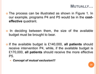 MUTUALLY…
 The process can be illustrated as shown in Figure 1. In
our example, programs P4 and P5 would be in the cost-
effective quadrant.
 In deciding between them, the size of the available
budget must be brought to bear.
 If the available budget is £140,000, all patients should
receive intervention P4, while, if the available budget is
£170,000, all patients should receive the more effective
P5.
 Concept of mutual exclusion!!!
23
 