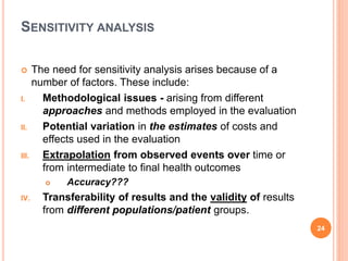 SENSITIVITY ANALYSIS
 The need for sensitivity analysis arises because of a
number of factors. These include:
I. Methodological issues - arising from different
approaches and methods employed in the evaluation
II. Potential variation in the estimates of costs and
effects used in the evaluation
III. Extrapolation from observed events over time or
from intermediate to final health outcomes
 Accuracy???
IV. Transferability of results and the validity of results
from different populations/patient groups.
24
 