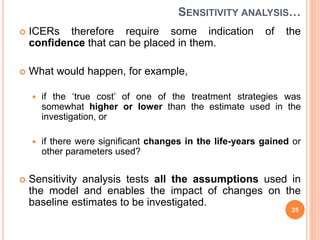 SENSITIVITY ANALYSIS…
 ICERs therefore require some indication of the
confidence that can be placed in them.
 What would happen, for example,
 if the ‘true cost’ of one of the treatment strategies was
somewhat higher or lower than the estimate used in the
investigation, or
 if there were significant changes in the life-years gained or
other parameters used?
 Sensitivity analysis tests all the assumptions used in
the model and enables the impact of changes on the
baseline estimates to be investigated.
25
 