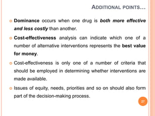 ADDITIONAL POINTS…
 Dominance occurs when one drug is both more effective
and less costly than another.
 Cost-effectiveness analysis can indicate which one of a
number of alternative interventions represents the best value
for money.
 Cost-effectiveness is only one of a number of criteria that
should be employed in determining whether interventions are
made available.
 Issues of equity, needs, priorities and so on should also form
part of the decision-making process.
27
 