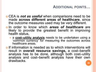 ADDITIONAL POINTS…
 CEA is not as useful when comparisons need to be
made across different areas of healthcare, since
the outcome measures used may be very different.
 In order to know which areas of healthcare are
likely to provide the greatest benefit in improving
health status,
 a cost–utility analysis needs to be undertaken using a
‘common currency’ for measuring the outcomes across
healthcare areas.
 If information is needed as to which interventions will
result in overall resource savings, a cost–benefit
analysis has to be done, although both cost–utility
analysis and cost–benefit analysis have their own
drawbacks.
28
 