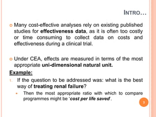 INTRO…
 Many cost-effective analyses rely on existing published
studies for effectiveness data, as it is often too costly
or time consuming to collect data on costs and
effectiveness during a clinical trial.
 Under CEA, effects are measured in terms of the most
appropriate uni-dimensional natural unit.
Example:
1. If the question to be addressed was: what is the best
way of treating renal failure?
 Then the most appropriate ratio with which to compare
programmes might be ‘cost per life saved’.
3
 