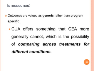 INTRODUCTION:
 Outcomes are valued as generic rather than program
specific:
 CUA offers something that CEA more
generally cannot, which is the possibility
of comparing across treatments for
different conditions.
33
 