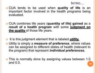 INTRO…
 CUA tends to be used when quality of life is an
important factor involved in the health programs being
evaluated.
 CUA combines life years (quantity of life) gained as a
result of a health program with some judgment on
the quality of those life years.
 It is this judgment element that is labeled utility.
 Utility is simply a measure of preference, where values
can be assigned to different states of health (relevant to
the program) that represent individual preferences.
 This is normally done by assigning values between 1.0
and 0.0. 36
 