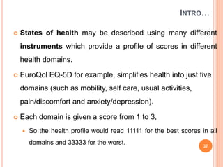 INTRO…
 States of health may be described using many different
instruments which provide a profile of scores in different
health domains.
 EuroQol EQ-5D for example, simplifies health into just five
domains (such as mobility, self care, usual activities,
pain/discomfort and anxiety/depression).
 Each domain is given a score from 1 to 3,
 So the health profile would read 11111 for the best scores in all
domains and 33333 for the worst. 37
 