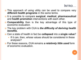 INTRO…
 This approach of using utility can be used to compare very
different health programs in the same terms.
 It is possible to compare surgical, medical, pharmaceutical
and health promotion interventions with each other.
 Comparability then is the key advantage of this type of
economic evaluation.
 The key problem with CUA is the difficulty of deriving health
benefits.
 Can a state of health in fact be collapsed into a single value?
 If it can, then, whose values should be considered in these
analyses?
 For these reasons, CUA remains a relatively little used form
of economic evaluation.
38
 