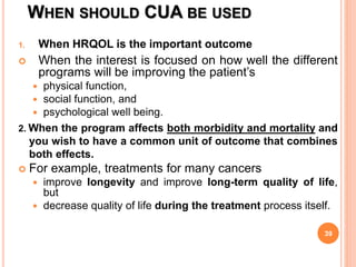 WHEN SHOULD CUA BE USED
1. When HRQOL is the important outcome
 When the interest is focused on how well the different
programs will be improving the patient’s
 physical function,
 social function, and
 psychological well being.
2. When the program affects both morbidity and mortality and
you wish to have a common unit of outcome that combines
both effects.
 For example, treatments for many cancers
 improve longevity and improve long-term quality of life,
but
 decrease quality of life during the treatment process itself.
39
 