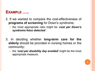 EXAMPLE …..
2. If we wanted to compare the cost-effectiveness of
programs of screening for Down’s syndrome;
 the most appropriate ratio might be ‘cost per Down’s
syndrome fetus detected’.
3. In deciding whether long-term care for the
elderly should be provided in nursing homes or the
community;
 the ‘cost per disability day avoided’ might be the most
appropriate measure.
4
 