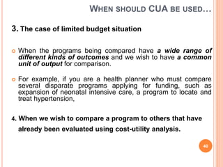 WHEN SHOULD CUA BE USED…
3. The case of limited budget situation
 When the programs being compared have a wide range of
different kinds of outcomes and we wish to have a common
unit of output for comparison.
 For example, if you are a health planner who must compare
several disparate programs applying for funding, such as
expansion of neonatal intensive care, a program to locate and
treat hypertension,
4. When we wish to compare a program to others that have
already been evaluated using cost-utility analysis.
40
 