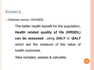 EXAMPLE..
 Diabetes versus HIV/AIDS ,
The better health benefit for the population,
Health related quality of life (HRQOL)
can be assessed using DALY or QALY
which are the measure of the value of
health outcomes.
Take samples, assess & calculate.
43
 