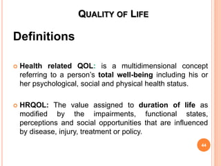 QUALITY OF LIFE
Definitions
 Health related QOL: is a multidimensional concept
referring to a person’s total well-being including his or
her psychological, social and physical health status.
 HRQOL: The value assigned to duration of life as
modified by the impairments, functional states,
perceptions and social opportunities that are influenced
by disease, injury, treatment or policy.
44
 