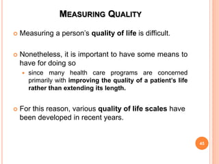 MEASURING QUALITY
 Measuring a person’s quality of life is difficult.
 Nonetheless, it is important to have some means to
have for doing so
 since many health care programs are concerned
primarily with improving the quality of a patient’s life
rather than extending its length.
 For this reason, various quality of life scales have
been developed in recent years.
45
 
