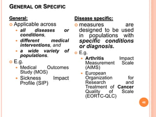 GENERAL OR SPECIFIC
46
General:
 Applicable across
 all diseases or
conditions,
 different medical
interventions, and
 a wide variety of
populations.
 E.g.
 Medical Outcomes
Study (MOS)
 Sickness Impact
Profile (SIP)
Disease specific:
 measures are
designed to be used
in populations with
specific conditions
or diagnosis.
 E.g.
 Arthritis Impact
Measurement Scale
(AIMS)
 European
Organization for
Research and
Treatment of Cancer
Quality of Scale
(EORTC-QLC)
 