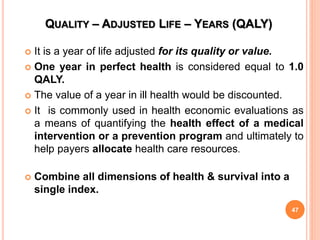 QUALITY – ADJUSTED LIFE – YEARS (QALY)
 It is a year of life adjusted for its quality or value.
 One year in perfect health is considered equal to 1.0
QALY.
 The value of a year in ill health would be discounted.
 It is commonly used in health economic evaluations as
a means of quantifying the health effect of a medical
intervention or a prevention program and ultimately to
help payers allocate health care resources.
 Combine all dimensions of health & survival into a
single index.
47
 