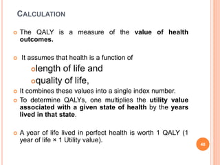 CALCULATION
 The QALY is a measure of the value of health
outcomes.
 It assumes that health is a function of
length of life and
quality of life,
 It combines these values into a single index number.
 To determine QALYs, one multiplies the utility value
associated with a given state of health by the years
lived in that state.
 A year of life lived in perfect health is worth 1 QALY (1
year of life × 1 Utility value).
48
 