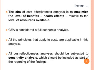 INTRO…
 The aim of cost effectiveness analysis is to maximize
the level of benefits – health effects – relative to the
level of resources available.
 CEA is considered a full economic analysis.
 All the principles that apply to costs are applicable in this
analysis.
 All cost-effectiveness analyses should be subjected to
sensitivity analysis, which should be included as part of
the reporting of the findings. 5
 