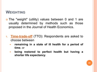 WEIGHTING
 The "weight" (utility) values between 0 and 1 are
usually determined by methods such as those
proposed in the Journal of Health Economics.
1. Time-trade-off (TTO): Respondents are asked to
choose between
 remaining in a state of ill health for a period of
time, or
 being restored to perfect health but having a
shorter life expectancy.
51
 