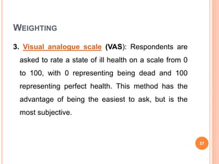 WEIGHTING
3. Visual analogue scale (VAS): Respondents are
asked to rate a state of ill health on a scale from 0
to 100, with 0 representing being dead and 100
representing perfect health. This method has the
advantage of being the easiest to ask, but is the
most subjective.
57
 