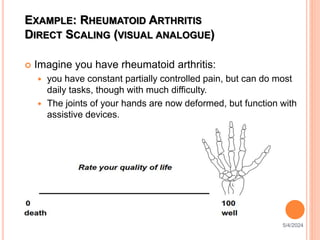 EXAMPLE: RHEUMATOID ARTHRITIS
DIRECT SCALING (VISUAL ANALOGUE)
 Imagine you have rheumatoid arthritis:
 you have constant partially controlled pain, but can do most
daily tasks, though with much difficulty.
 The joints of your hands are now deformed, but function with
assistive devices.
5/4/2024
58
 