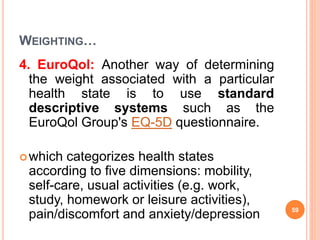 WEIGHTING…
4. EuroQol: Another way of determining
the weight associated with a particular
health state is to use standard
descriptive systems such as the
EuroQol Group's EQ-5D questionnaire.
which categorizes health states
according to five dimensions: mobility,
self-care, usual activities (e.g. work,
study, homework or leisure activities),
pain/discomfort and anxiety/depression 59
 