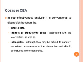 COSTS IN CEA
 In cost-effectiveness analysis it is conventional to
distinguish between the:
 direct costs,
 indirect or productivity costs - associated with the
intervention, as well as,
 intangibles - although they may be difficult to quantify,
are often consequences of the intervention and should
be included in the cost profile.
6
 