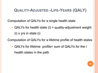 QUALITY-ADJUSTED -LIFE-YEARS (QALY)
Computation of QALYs for a single health state
 QALYs for health state (i) = quality-adjustment weight
(i) x yrs in state (i)
Computation of QALYs for a lifetime profile of health states
 QALYs for lifetime profile= sum of QALYs for the i
health states in the path
60
 