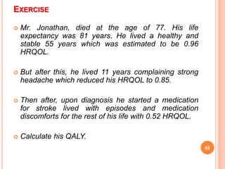 EXERCISE
 Mr. Jonathan, died at the age of 77. His life
expectancy was 81 years. He lived a healthy and
stable 55 years which was estimated to be 0.96
HRQOL.
 But after this, he lived 11 years complaining strong
headache which reduced his HRQOL to 0.85.
 Then after, upon diagnosis he started a medication
for stroke lived with episodes and medication
discomforts for the rest of his life with 0.52 HRQOL.
 Calculate his QALY.
62
 
