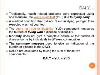 DALY…
 Traditionally, health related problems were expressed using
one measure, the years of life lost (YLL) due to dying early.
 A medical condition that did not result in dying younger than
expected was not counted.
 The years lost due to disability (YLD) component measures
the burden of living with a disease or disability.
 Mortality does not give a complete picture of the burden of
disease borne by individuals in different communities.
 The summary measure used to give an indication of the
burden of disease is the DALY.
 DALYs are calculated by taking the sum of these two
components:
DALY = YLL + YLD
64
 