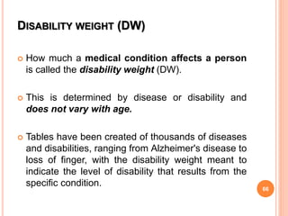 DISABILITY WEIGHT (DW)
 How much a medical condition affects a person
is called the disability weight (DW).
 This is determined by disease or disability and
does not vary with age.
 Tables have been created of thousands of diseases
and disabilities, ranging from Alzheimer's disease to
loss of finger, with the disability weight meant to
indicate the level of disability that results from the
specific condition.
66
 