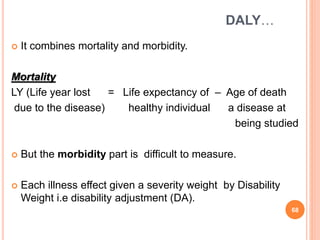 DALY…
 It combines mortality and morbidity.
Mortality
LY (Life year lost = Life expectancy of – Age of death
due to the disease) healthy individual a disease at
being studied
 But the morbidity part is difficult to measure.
 Each illness effect given a severity weight by Disability
Weight i.e disability adjustment (DA).
68
 