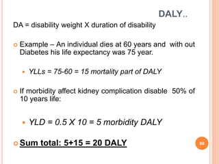 DALY..
DA = disability weight X duration of disability
 Example – An individual dies at 60 years and with out
Diabetes his life expectancy was 75 year.
 YLLs = 75-60 = 15 mortality part of DALY
 If morbidity affect kidney complication disable 50% of
10 years life:
 YLD = 0.5 X 10 = 5 morbidity DALY
 Sum total: 5+15 = 20 DALY 69
 