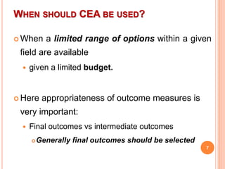 WHEN SHOULD CEA BE USED?
 When a limited range of options within a given
field are available
 given a limited budget.
 Here appropriateness of outcome measures is
very important:
 Final outcomes vs intermediate outcomes
Generally final outcomes should be selected
7
 