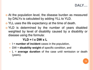 DALY…
 At the population level, the disease burden as measured
by DALYs is calculated by adding YLL to YLD.
 YLL uses the life expectancy at the time of death.
 YLD is determined by the number of years disabled
weighted by level of disability caused by a disability or
disease using the formula:
YLD = I x DW x L
 I = number of incident cases in the population,
 DW = disability weight of specific condition, and
 L = average duration of the case until remission or death
(years).
70
 