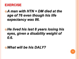 EXERCISE
A man with HTN + DM died at the
age of 76 even though his life
expectancy was 86.
He lived his last 8 years losing his
eyes, given a disability weight of
0.6.
What will be his DALY?
71
 
