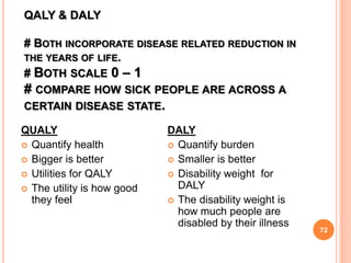 QALY & DALY
# BOTH INCORPORATE DISEASE RELATED REDUCTION IN
THE YEARS OF LIFE.
# BOTH SCALE 0 – 1
# COMPARE HOW SICK PEOPLE ARE ACROSS A
CERTAIN DISEASE STATE.
72
QUALY
 Quantify health
 Bigger is better
 Utilities for QALY
 The utility is how good
they feel
DALY
 Quantify burden
 Smaller is better
 Disability weight for
DALY
 The disability weight is
how much people are
disabled by their illness
 