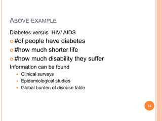 ABOVE EXAMPLE
Diabetes versus HIV/ AIDS
 #of people have diabetes
 #how much shorter life
 #how much disability they suffer
Information can be found
 Clinical surveys
 Epidemiological studies
 Global burden of disease table
73
 
